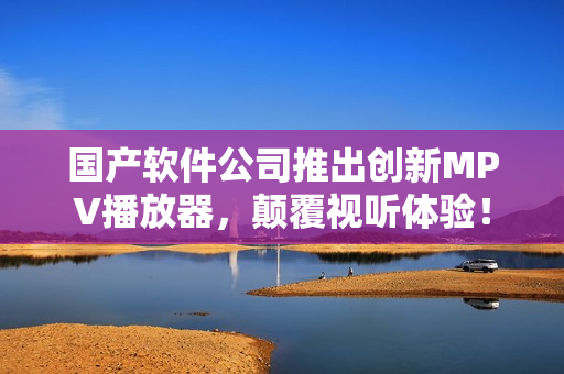 國(guó)產(chǎn)軟件公司推出創(chuàng)新MPV播放器，顛覆視聽(tīng)體驗(yàn)！