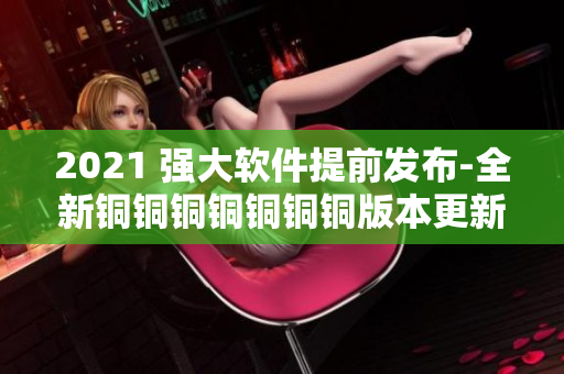 2021 強大軟件提前發(fā)布-全新銅銅銅銅銅銅銅版本更新