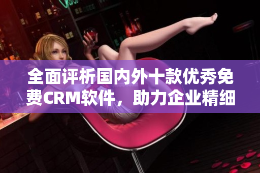 全面評(píng)析國(guó)內(nèi)外十款優(yōu)秀免費(fèi)CRM軟件，助力企業(yè)精細(xì)化客戶管理