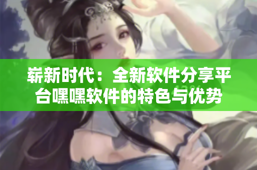 嶄新時(shí)代：全新軟件分享平臺嘿嘿軟件的特色與優(yōu)勢