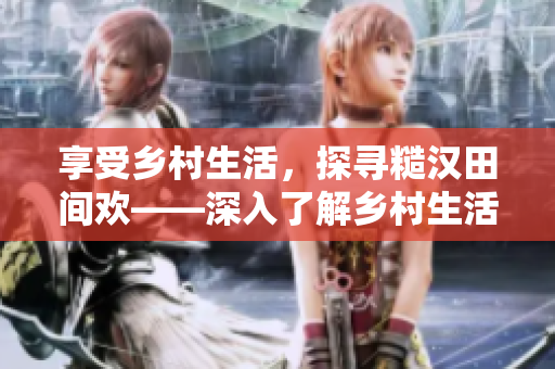 享受鄉(xiāng)村生活，探尋糙漢田間歡——深入了解鄉(xiāng)村生活背后的故事