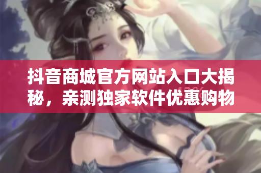 抖音商城官方網(wǎng)站入口大揭秘，親測獨(dú)家軟件優(yōu)惠購物攻略