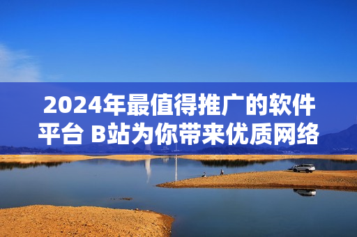 2024年最值得推廣的軟件平臺 B站為你帶來優(yōu)質(zhì)網(wǎng)絡(luò)軟件資源！