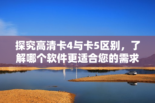 探究高清卡4與卡5區(qū)別，了解哪個(gè)軟件更適合您的需求