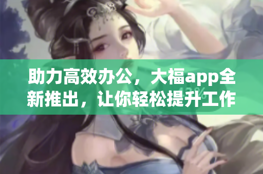 助力高效辦公，大福app全新推出，讓你輕松提升工作效率