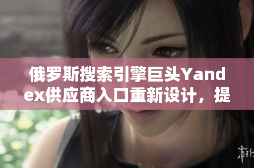 俄羅斯搜索引擎巨頭Yandex供應(yīng)商入口重新設(shè)計(jì)，提升軟件用戶體驗(yàn)