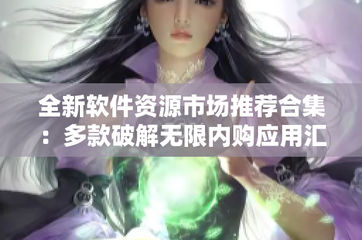 全新軟件資源市場(chǎng)推薦合集：多款破解無限內(nèi)購應(yīng)用匯總