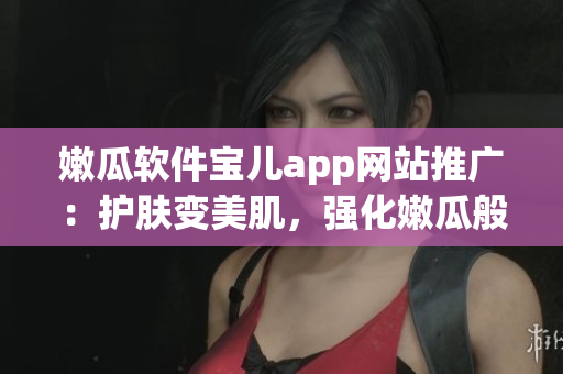 嫩瓜軟件寶兒app網(wǎng)站推廣：護(hù)膚變美肌，強(qiáng)化嫩瓜般的童顏良方