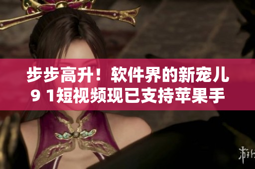 步步高升！軟件界的新寵兒9 1短視頻現(xiàn)已支持蘋果手機(jī)安裝