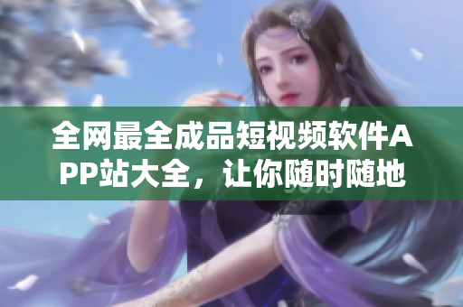 全網(wǎng)最全成品短視頻軟件APP站大全，讓你隨時隨地觀看并創(chuàng)作精彩短視頻！