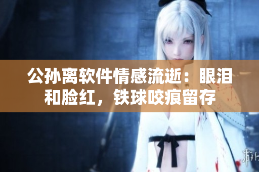 公孫離軟件情感流逝：眼淚和臉紅，鐵球咬痕留存