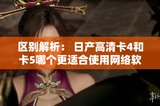 區(qū)別解析： 日產(chǎn)高清卡4和卡5哪個更適合使用網(wǎng)絡(luò)軟件？