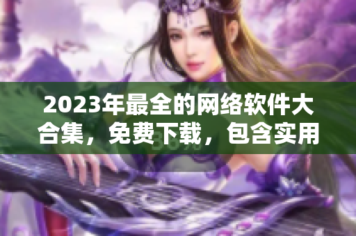 2023年最全的網(wǎng)絡(luò)軟件大合集，免費(fèi)下載，包含實(shí)用工具和流行應(yīng)用