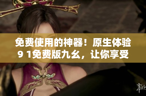 免費使用的神器！原生體驗9 1免費版九幺，讓你享受更加暢快的網(wǎng)絡(luò)世界