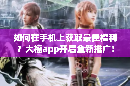 如何在手機(jī)上獲取最佳福利？大福app開啟全新推廣！