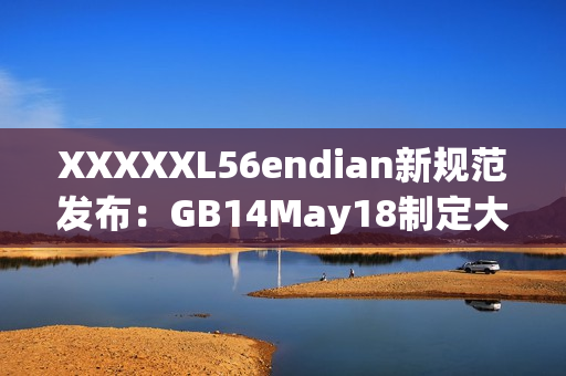 XXXXXL56endian新規(guī)范發(fā)布：GB14May18制定大端序?yàn)闃?biāo)準(zhǔn)