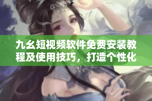 九幺短視頻軟件免費安裝教程及使用技巧，打造個性化視頻內容