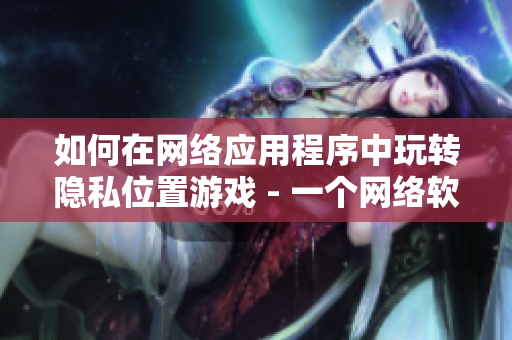 如何在網(wǎng)絡(luò)應(yīng)用程序中玩轉(zhuǎn)隱私位置游戲 - 一個網(wǎng)絡(luò)軟件編輯的探索