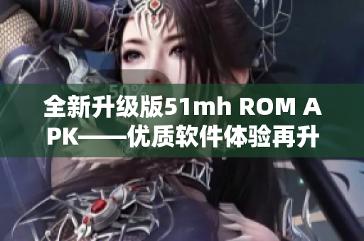 全新升級版51mh ROM APK——優(yōu)質(zhì)軟件體驗再升級