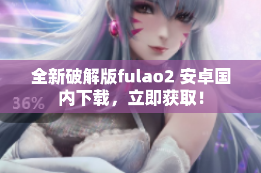全新破解版fulao2 安卓國(guó)內(nèi)下載，立即獲取！