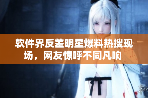 軟件界反差明星爆料熱搜現(xiàn)場(chǎng)，網(wǎng)友驚呼不同凡響 