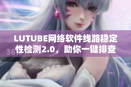 LUTUBE網(wǎng)絡(luò)軟件線路穩(wěn)定性檢測2.0，助你一鍵排查軟件連接問題！