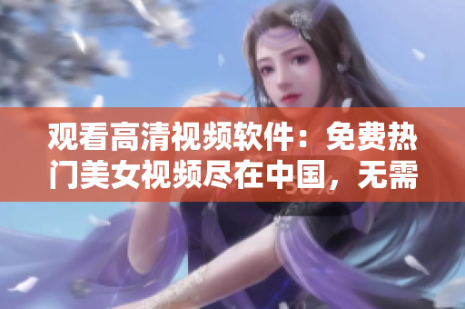 觀看高清視頻軟件：免費熱門美女視頻盡在中國，無需下載立即在線播放