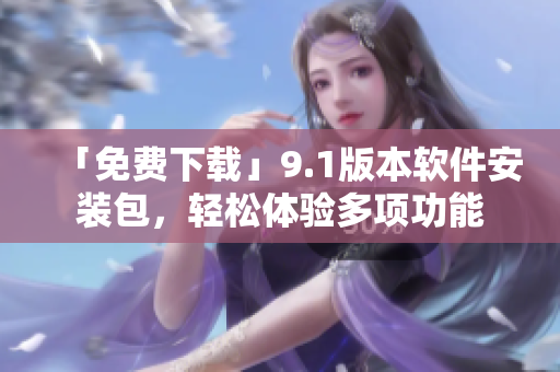 「免費(fèi)下載」9.1版本軟件安裝包，輕松體驗(yàn)多項(xiàng)功能