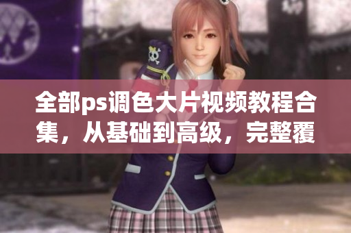 全部ps調(diào)色大片視頻教程合集，從基礎(chǔ)到高級，完整覆蓋所有技巧