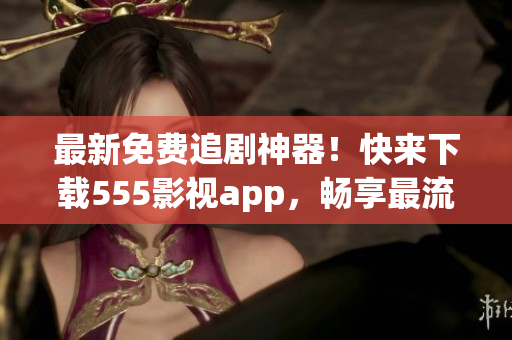 最新免費(fèi)追劇神器！快來下載555影視app，暢享最流行的影視作品！