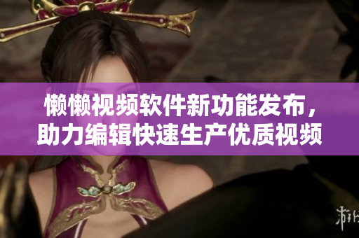 懶懶視頻軟件新功能發(fā)布，助力編輯快速生產優(yōu)質視頻