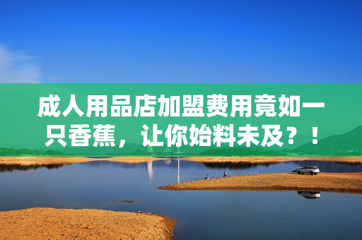 成人用品店加盟費用竟如一只香蕉，讓你始料未及？！