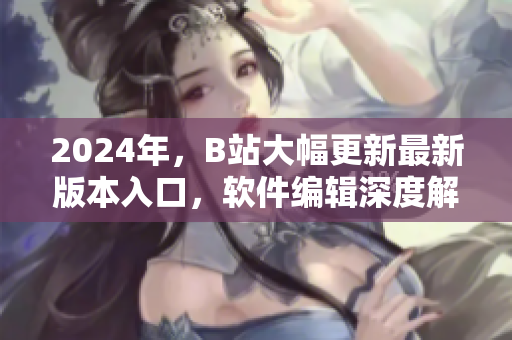 2024年，B站大幅更新最新版本入口，軟件編輯深度解析優(yōu)化與應(yīng)用技巧！