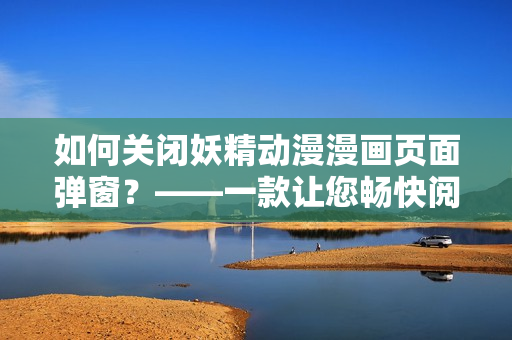 如何關閉妖精動漫漫畫頁面彈窗？——一款讓您暢快閱讀的網(wǎng)絡軟件。
