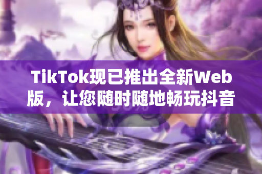 TikTok現(xiàn)已推出全新Web版，讓您隨時隨地暢玩抖音短視頻