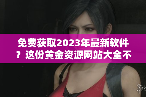 免費獲取2023年最新軟件？這份黃金資源網(wǎng)站大全不容錯過！