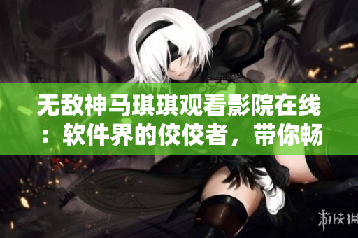 無(wú)敵神馬琪琪觀看影院在線：軟件界的佼佼者，帶你暢享網(wǎng)絡(luò)影視海洋