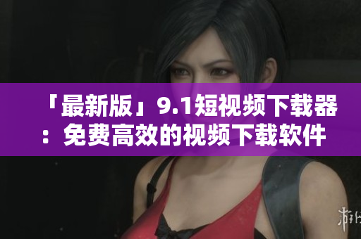 「最新版」9.1短視頻下載器：免費高效的視頻下載軟件