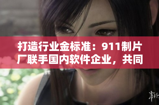 打造行業(yè)金標(biāo)準(zhǔn)：911制片廠聯(lián)手國(guó)內(nèi)軟件企業(yè)，共同打造網(wǎng)絡(luò)軟件新型態(tài)