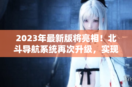 2023年最新版將亮相！北斗導(dǎo)航系統(tǒng)再次升級(jí)，實(shí)現(xiàn)更高精度定位