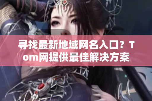 尋找最新地域網(wǎng)名入口？Tom網(wǎng)提供最佳解決方案