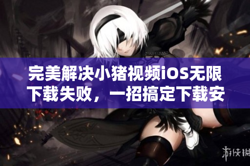 完美解決小豬視頻iOS無限下載失敗，一招搞定下載安裝的方法！