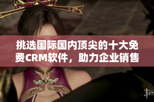 挑選國際國內(nèi)頂尖的十大免費CRM軟件，助力企業(yè)銷售管理及客戶服務(wù)！