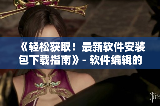 《輕松獲取！最新軟件安裝包下載指南》- 軟件編輯的福音