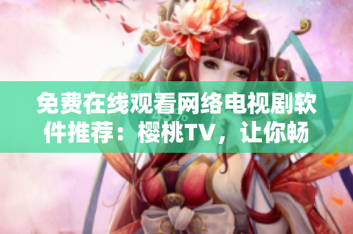 免費在線觀看網(wǎng)絡電視劇軟件推薦：櫻桃TV，讓你暢游視覺盛宴