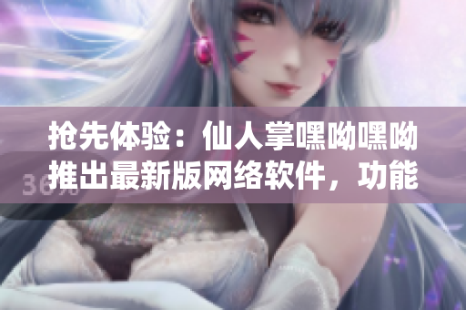 搶先體驗：仙人掌嘿呦嘿呦推出最新版網(wǎng)絡(luò)軟件，功能升級，性能提高！