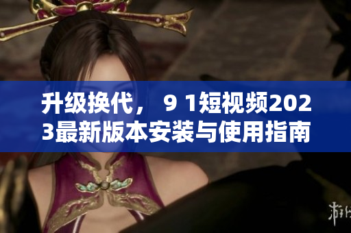 升級(jí)換代， 9 1短視頻2023最新版本安裝與使用指南