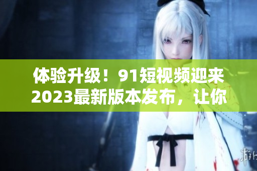 體驗(yàn)升級！91短視頻迎來2023最新版本發(fā)布，讓你更快掌握網(wǎng)絡(luò)軟件技巧