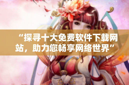“探尋十大免費軟件下載網(wǎng)站，助力您暢享網(wǎng)絡(luò)世界”