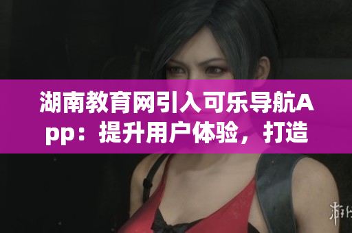湖南教育網(wǎng)引入可樂導(dǎo)航App：提升用戶體驗(yàn)，打造智能教育新風(fēng)尚